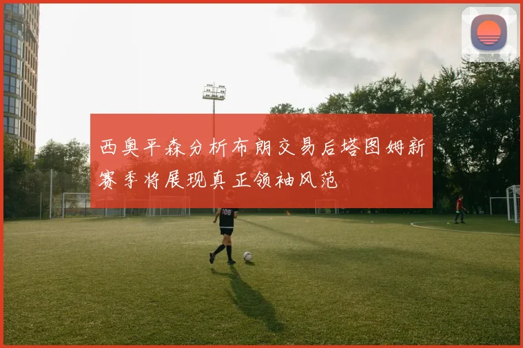 西奥平森分析布朗交易后塔图姆新赛季将展现真正领袖风范