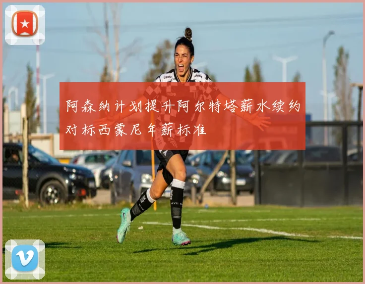 阿森纳计划提升阿尔特塔薪水续约对标西蒙尼年薪标准
