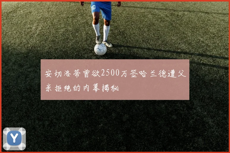 安切洛蒂曾欲2500万签哈兰德遭父亲拒绝的内幕揭秘