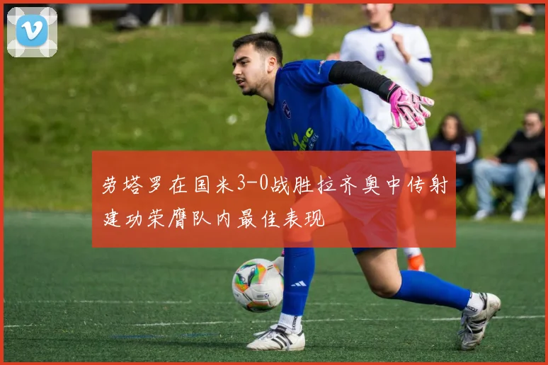 劳塔罗在国米3-0战胜拉齐奥中传射建功荣膺队内最佳表现