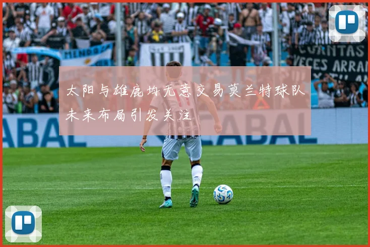 太阳与雄鹿均无意交易莫兰特球队未来布局引发关注