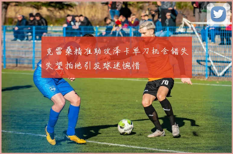 克雷桑精准助攻泽卡单刀机会错失失望拍地引发球迷惋惜