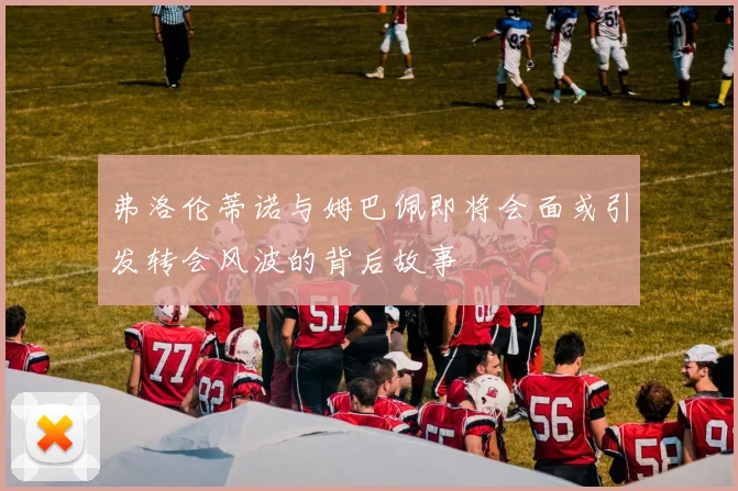 弗洛伦蒂诺与姆巴佩即将会面或引发转会风波的背后故事