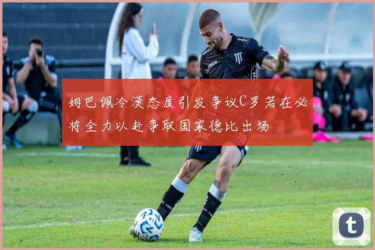 姆巴佩冷漠态度引发争议C罗若在必将全力以赴争取国家德比出场