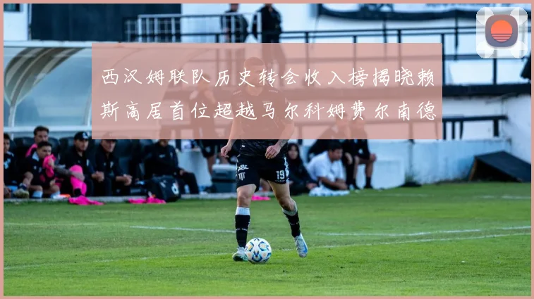 西汉姆联队历史转会收入榜揭晓赖斯高居首位超越马尔科姆费尔南德斯
