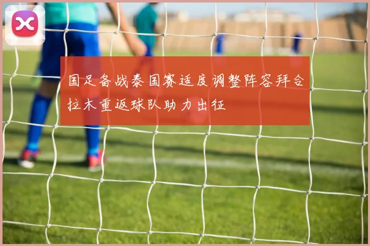 国足备战泰国赛适度调整阵容拜合拉木重返球队助力出征