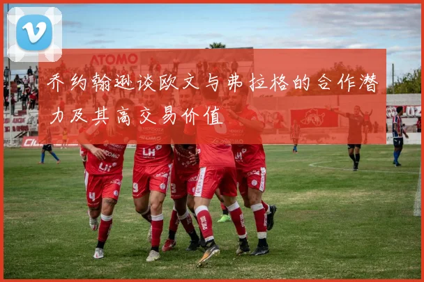乔约翰逊谈欧文与弗拉格的合作潜力及其高交易价值