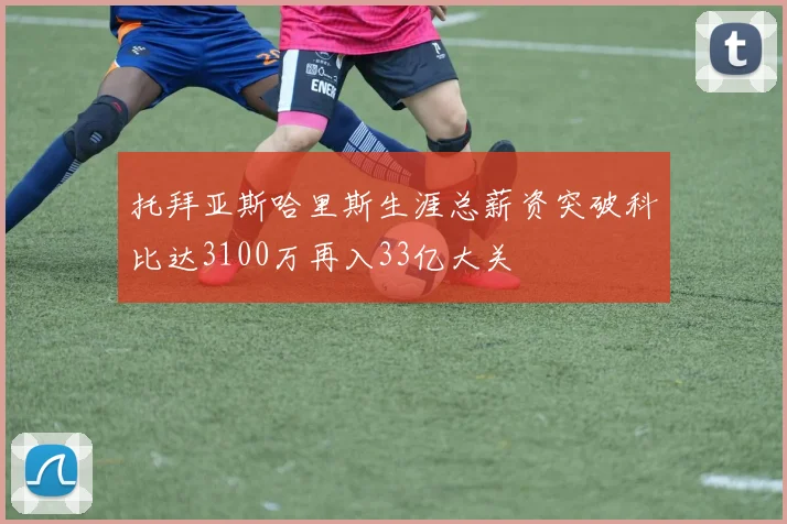 托拜亚斯哈里斯生涯总薪资突破科比达3100万再入33亿大关