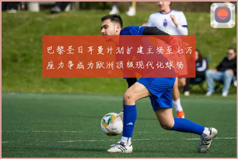 巴黎圣日耳曼计划扩建主场至七万座力争成为欧洲顶级现代化球场