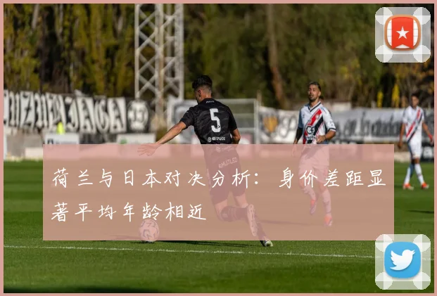 荷兰与日本对决分析：身价差距显著平均年龄相近