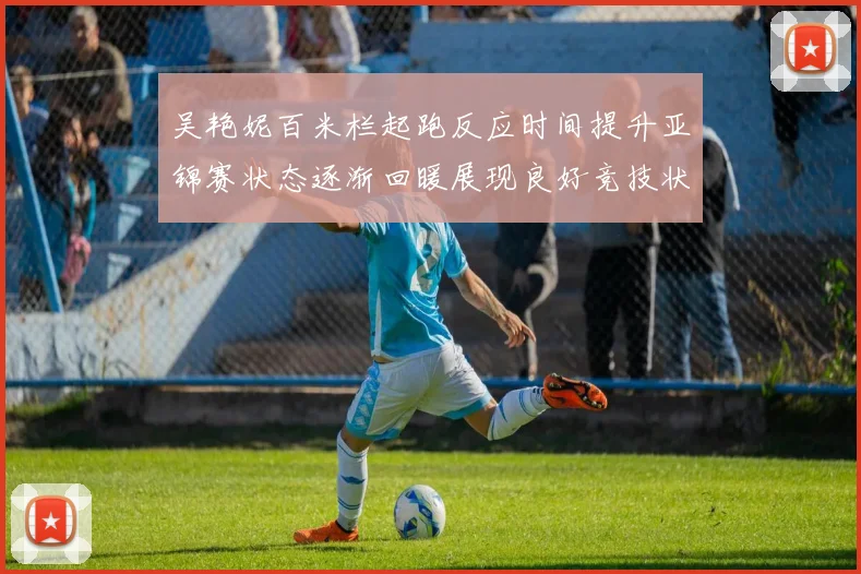 吴艳妮百米栏起跑反应时间提升亚锦赛状态逐渐回暖展现良好竞技状态