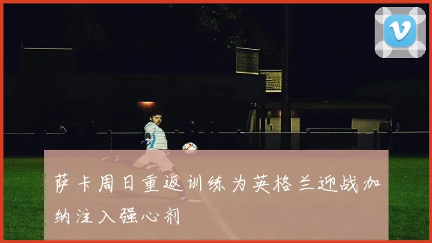 萨卡周日重返训练为英格兰迎战加纳注入强心剂