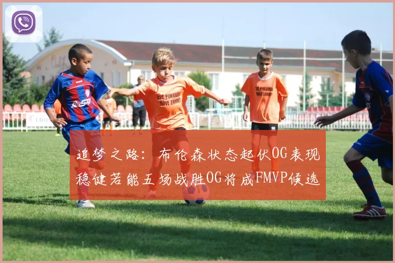 追梦之路：布伦森状态起伏OG表现稳健若能五场战胜OG将成FMVP候选
