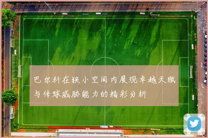 巴尔科在狭小空间内展现卓越天赋与传球威胁能力的精彩分析