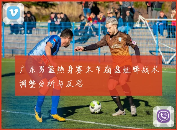 广东男篮热身赛末节崩盘杜锋战术调整分析与反思