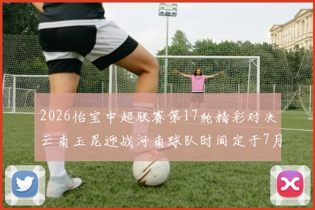 2026怡宝中超联赛第17轮精彩对决云南玉昆迎战河南球队时间定于7月3日晚上20点