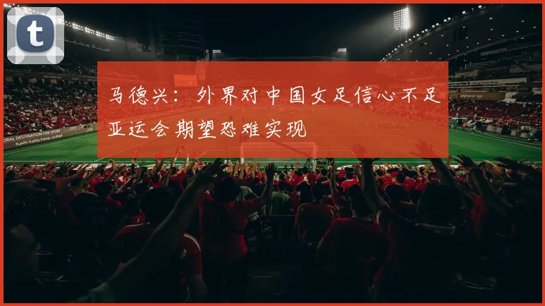 马德兴：外界对中国女足信心不足亚运会期望恐难实现