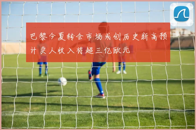 巴黎今夏转会市场或创历史新高预计卖人收入将超三亿欧元