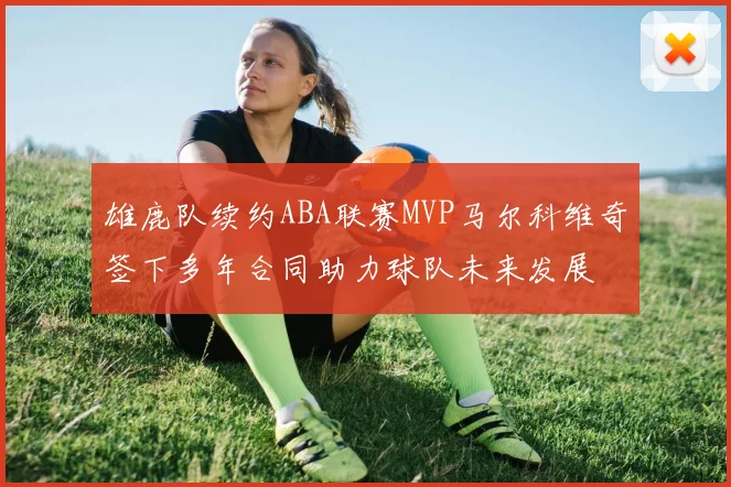 雄鹿队续约ABA联赛MVP马尔科维奇签下多年合同助力球队未来发展