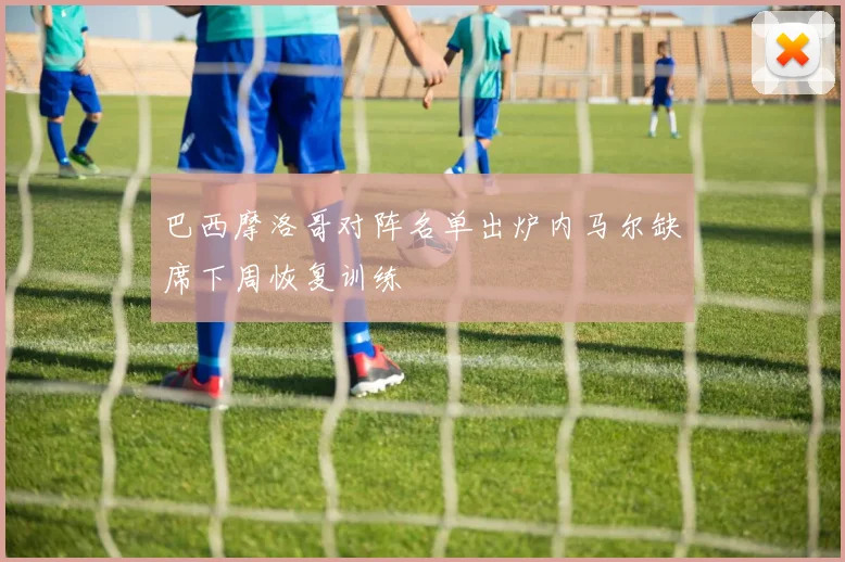 巴西摩洛哥对阵名单出炉内马尔缺席下周恢复训练