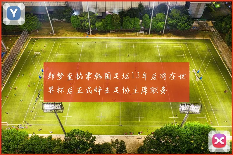 郑梦奎执掌韩国足坛13年后将在世界杯后正式辞去足协主席职务