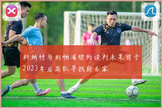 科纳特与利物浦续约谈判未果将于2023年后离队寻找新东家