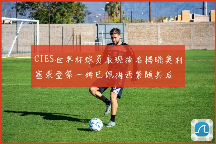 CIES世界杯球员表现排名揭晓奥利塞荣登第一姆巴佩梅西紧随其后