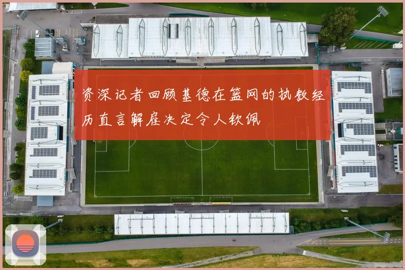 资深记者回顾基德在篮网的执教经历直言解雇决定令人钦佩