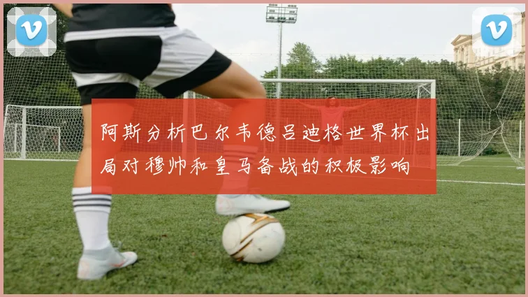 阿斯分析巴尔韦德吕迪格世界杯出局对穆帅和皇马备战的积极影响