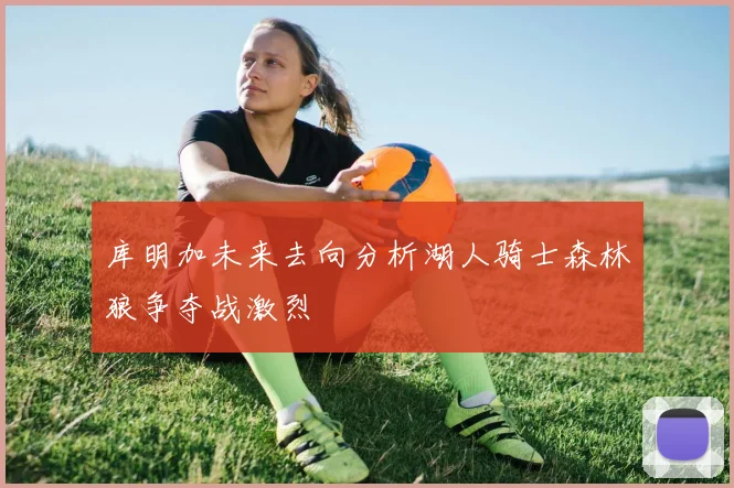 库明加未来去向分析湖人骑士森林狼争夺战激烈